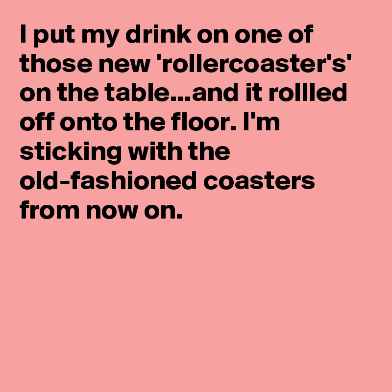 I put my drink on one of those new 'rollercoaster's' on the table...and it rollled off onto the floor. I'm  sticking with the old-fashioned coasters from now on.




