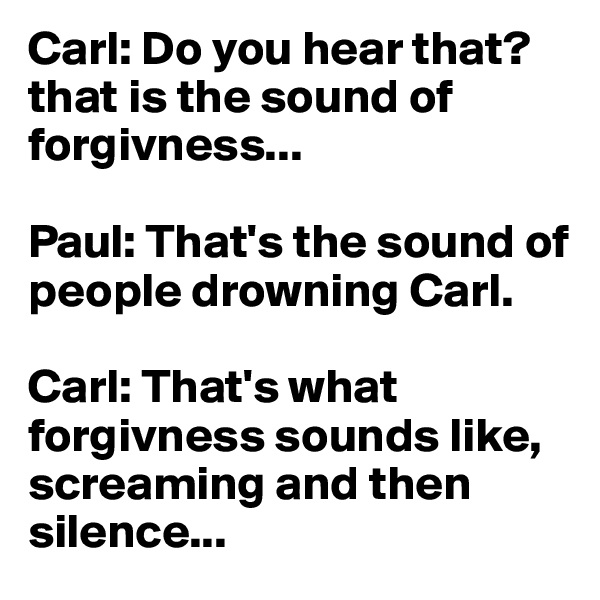 Carl: Do you hear that? that is the sound of forgivness...

Paul: That's the sound of people drowning Carl.

Carl: That's what forgivness sounds like, screaming and then silence...