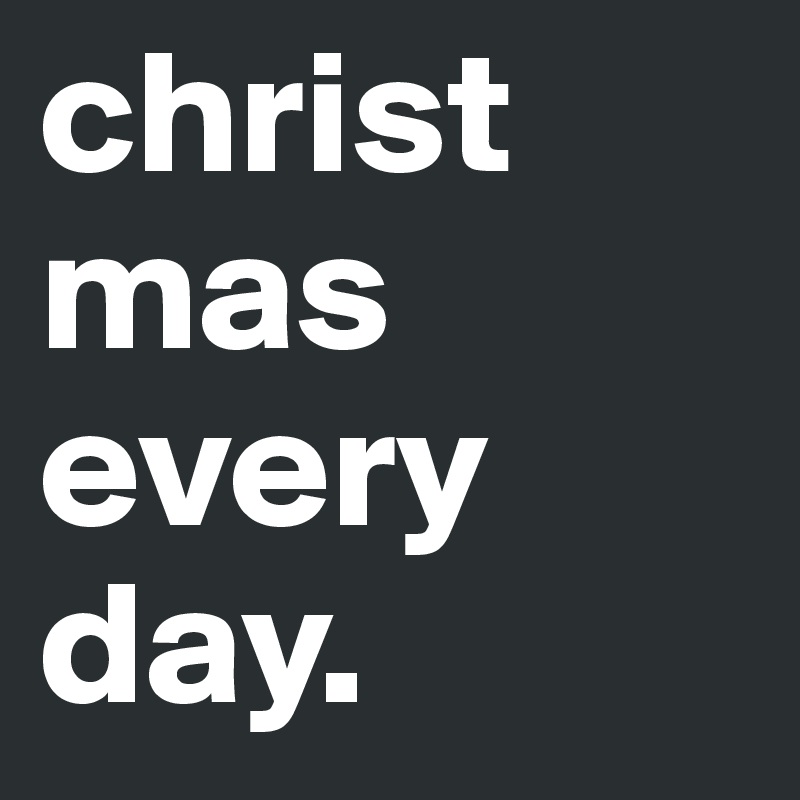 christ mas every day.