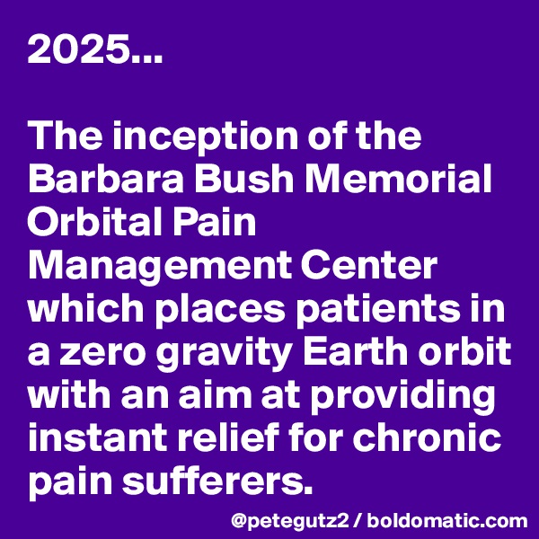 2025...

The inception of the Barbara Bush Memorial Orbital Pain Management Center which places patients in a zero gravity Earth orbit with an aim at providing instant relief for chronic pain sufferers.