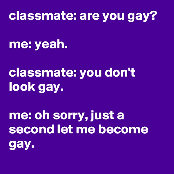 classmate: are you gay?

me: yeah.

classmate: you don't look gay.

me: oh sorry, just a second let me become gay.