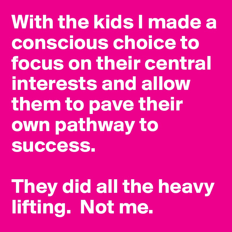 With the kids I made a conscious choice to focus on their central interests and allow them to pave their own pathway to success. 

They did all the heavy lifting.  Not me.