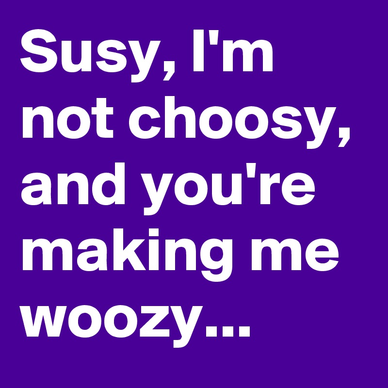 Susy, I'm not choosy, and you're making me woozy...