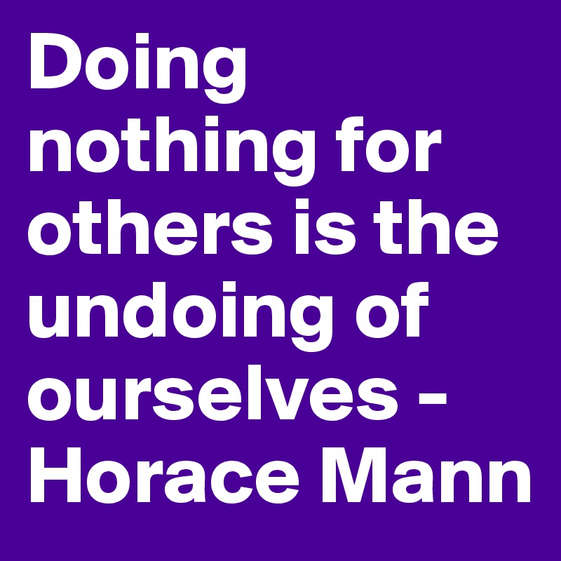 Doing nothing for others is the undoing of ourselves - Horace Mann