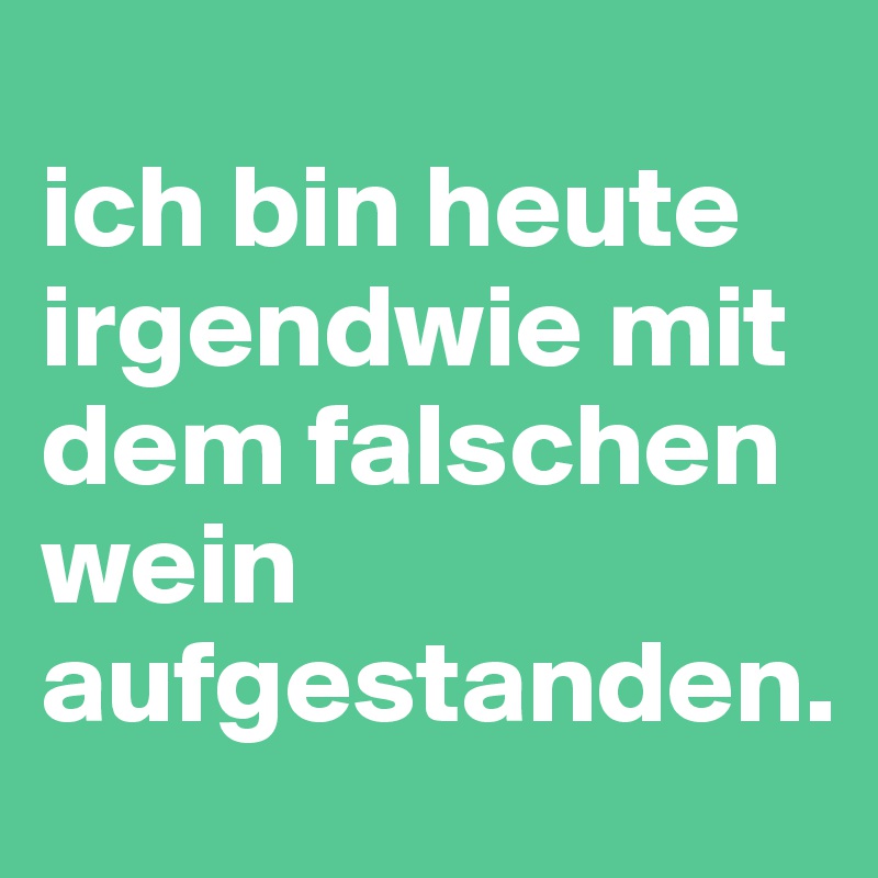 
ich bin heute irgendwie mit dem falschen wein aufgestanden.