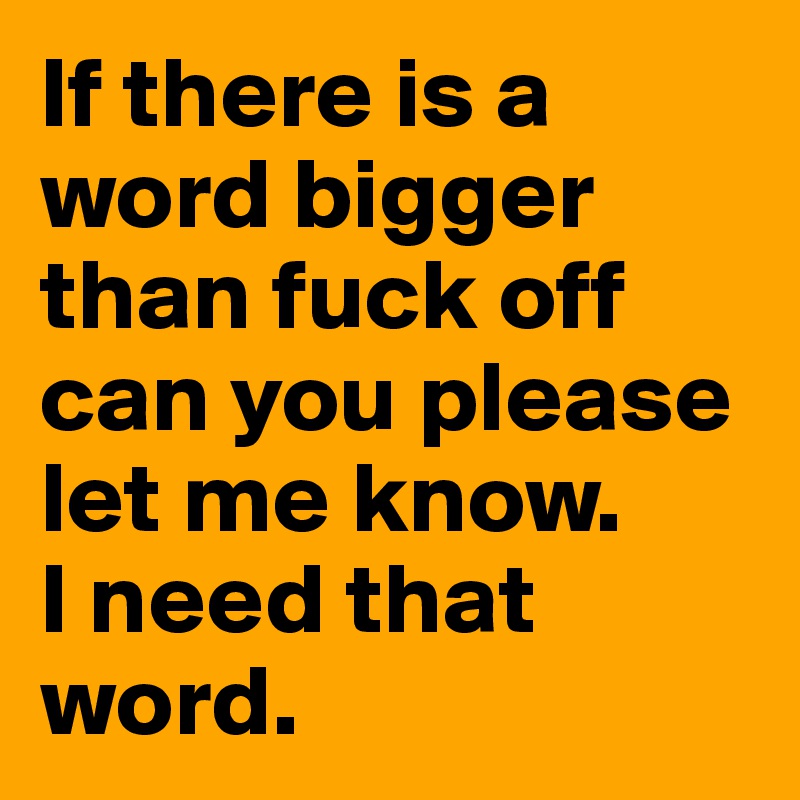 If there is a word bigger than fuck off can you please let me know. 
I need that word. 