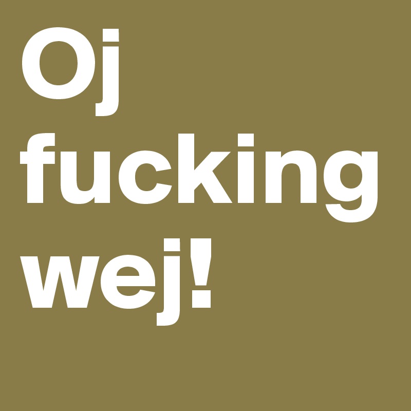 Oj
fucking
wej!