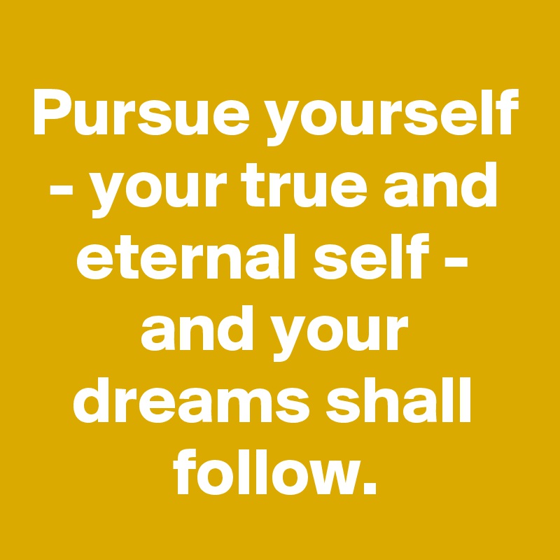 Pursue yourself - your true and eternal self - and your dreams shall follow.