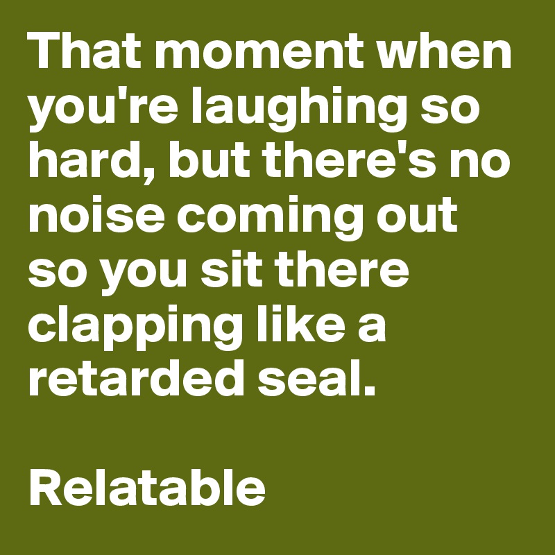 That moment when you're laughing so hard, but there's no noise coming out so you sit there clapping like a retarded seal.

Relatable