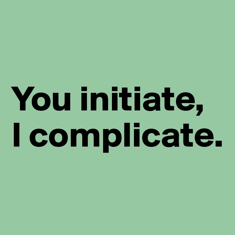 

You initiate, 
I complicate.
