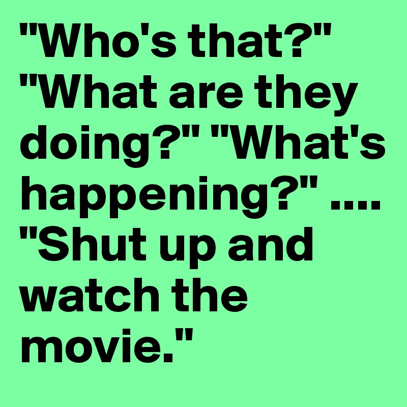 "Who's that?" "What are they doing?" "What's happening?" ...."Shut up and watch the 
movie."