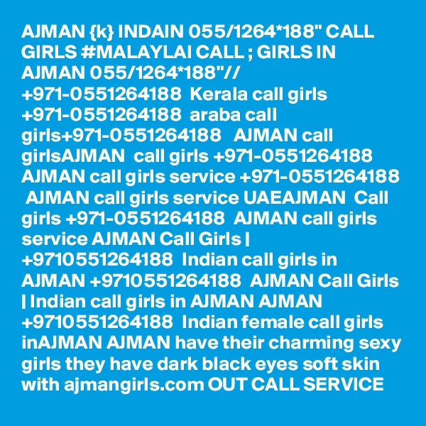 AJMAN {k} INDAIN 055/1264*188" CALL GIRLS #MALAYLAI CALL ; GIRLS IN AJMAN 055/1264*188"// +971-0551264188  Kerala call girls +971-0551264188  araba call girls+971-0551264188   AJMAN call girlsAJMAN  call girls +971-0551264188  AJMAN call girls service +971-0551264188  AJMAN call girls service UAEAJMAN  Call girls +971-0551264188  AJMAN call girls service AJMAN Call Girls | +9710551264188  Indian call girls in  AJMAN +9710551264188  AJMAN Call Girls | Indian call girls in AJMAN AJMAN +9710551264188  Indian female call girls inAJMAN AJMAN have their charming sexy girls they have dark black eyes soft skin with ajmangirls.com OUT CALL SERVICE