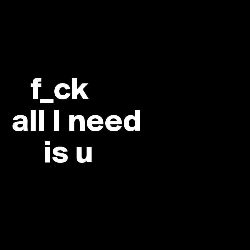  

   f_ck
all I need 
     is u


