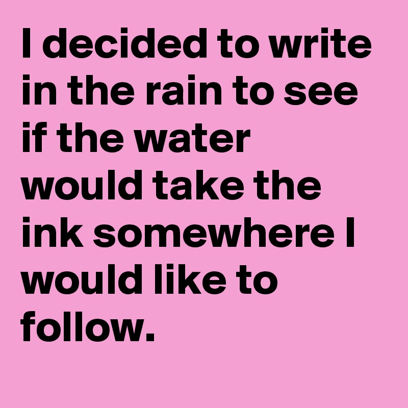 I decided to write in the rain to see if the water would take the ink somewhere I would like to follow.