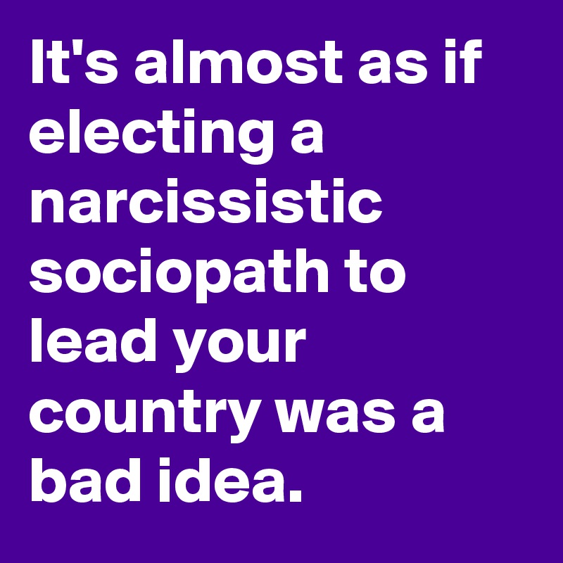 It's almost as if electing a narcissistic sociopath to lead your country was a bad idea.