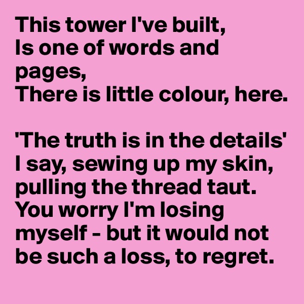 This tower I've built,
Is one of words and pages,
There is little colour, here.

'The truth is in the details' I say, sewing up my skin, pulling the thread taut. You worry I'm losing myself - but it would not be such a loss, to regret.