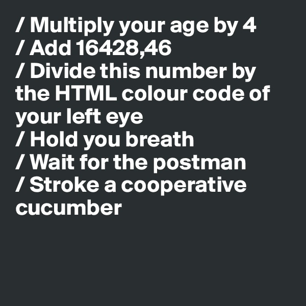 / Multiply your age by 4
/ Add 16428,46
/ Divide this number by the HTML colour code of your left eye
/ Hold you breath 
/ Wait for the postman
/ Stroke a cooperative cucumber


