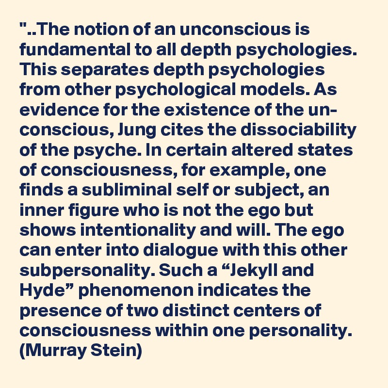 "..The notion of an unconscious is fundamental to all depth psychologies. This separates depth psychologies from other psychological models. As evidence for the existence of the un- conscious, Jung cites the dissociability of the psyche. In certain altered states of consciousness, for example, one finds a subliminal self or subject, an inner figure who is not the ego but shows intentionality and will. The ego can enter into dialogue with this other subpersonality. Such a “Jekyll and Hyde” phenomenon indicates the presence of two distinct centers of consciousness within one personality. (Murray Stein)