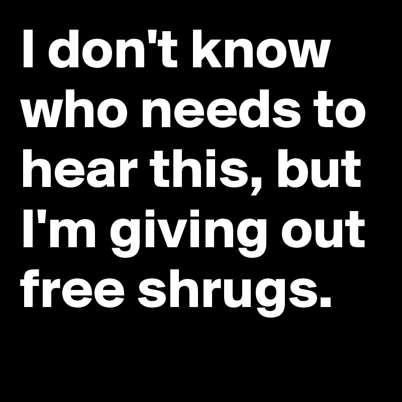 I don't know who needs to hear this, but I'm giving out free shrugs.