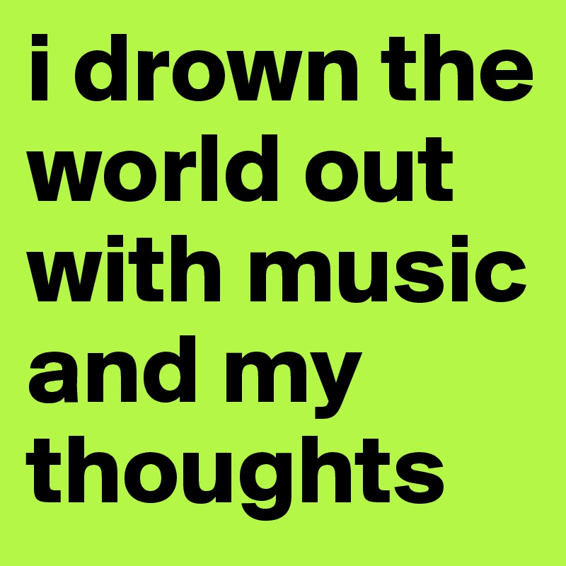 i drown the world out with music and my thoughts 