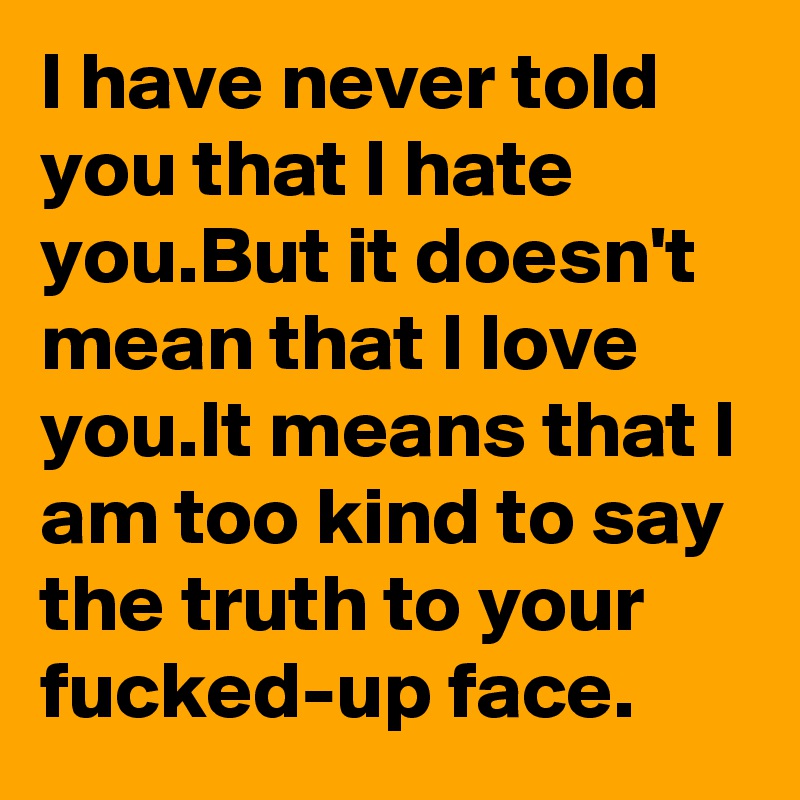 I have never told you that I hate you.But it doesn't mean that I love you.It means that I am too kind to say the truth to your fucked-up face.