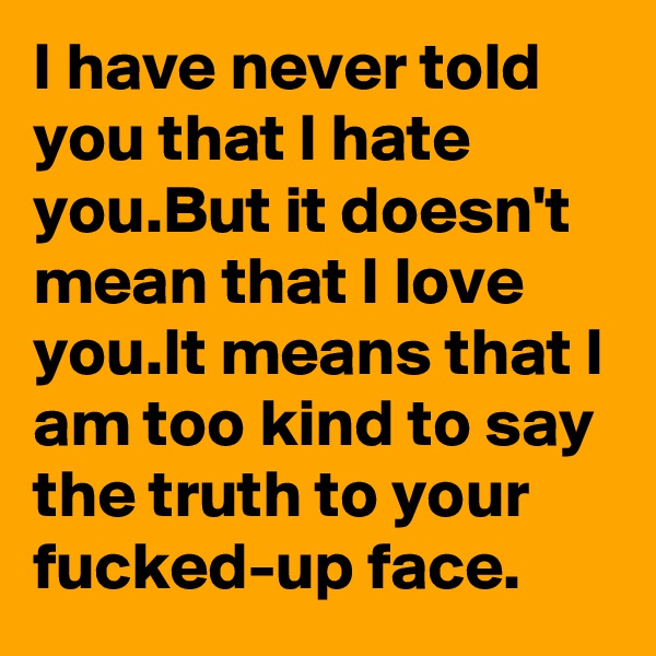 I have never told you that I hate you.But it doesn't mean that I love you.It means that I am too kind to say the truth to your fucked-up face.
