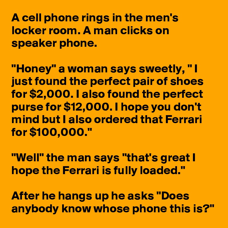 A cell phone rings in the men's locker room. A man clicks on speaker phone.

"Honey" a woman says sweetly, " I just found the perfect pair of shoes for $2,000. I also found the perfect purse for $12,000. I hope you don't mind but I also ordered that Ferrari for $100,000."

"Well" the man says "that's great I hope the Ferrari is fully loaded."

After he hangs up he asks "Does anybody know whose phone this is?"