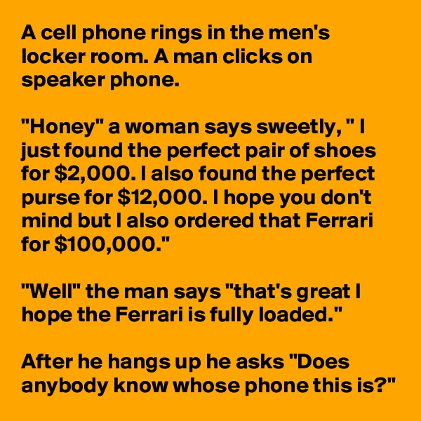 A cell phone rings in the men's locker room. A man clicks on speaker phone.

"Honey" a woman says sweetly, " I just found the perfect pair of shoes for $2,000. I also found the perfect purse for $12,000. I hope you don't mind but I also ordered that Ferrari for $100,000."

"Well" the man says "that's great I hope the Ferrari is fully loaded."

After he hangs up he asks "Does anybody know whose phone this is?"