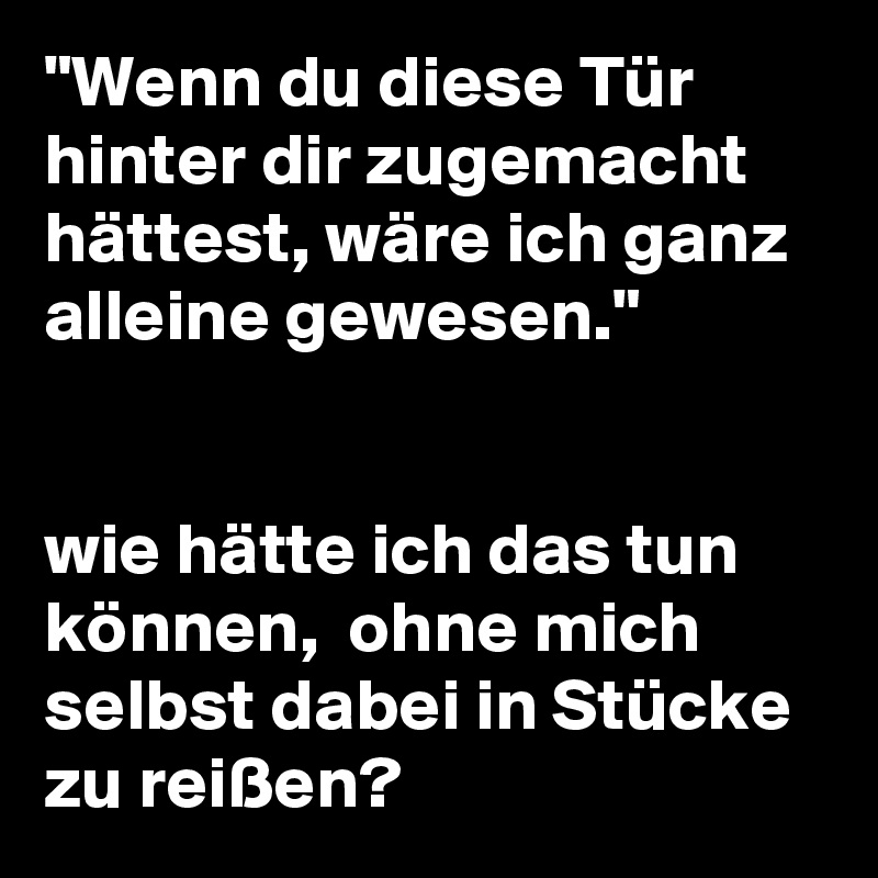 "Wenn du diese Tür hinter dir zugemacht hättest, wäre ich ganz alleine gewesen."


wie hätte ich das tun können,  ohne mich selbst dabei in Stücke zu reißen? 