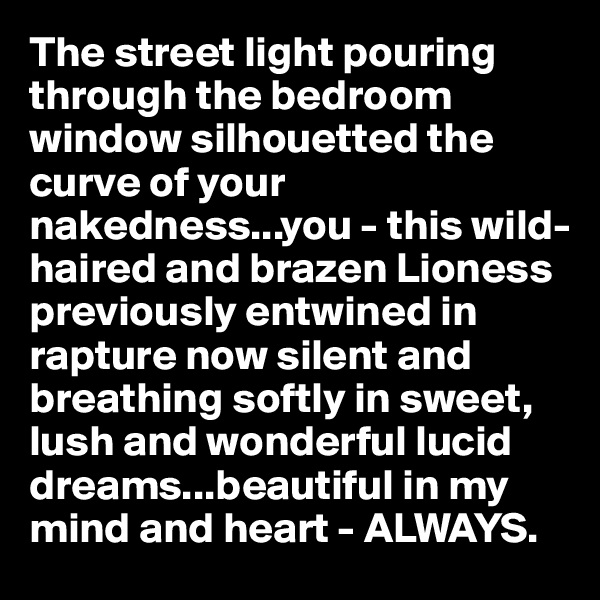 The street light pouring through the bedroom window silhouetted the curve of your nakedness...you - this wild-haired and brazen Lioness previously entwined in rapture now silent and breathing softly in sweet, lush and wonderful lucid dreams...beautiful in my mind and heart - ALWAYS.