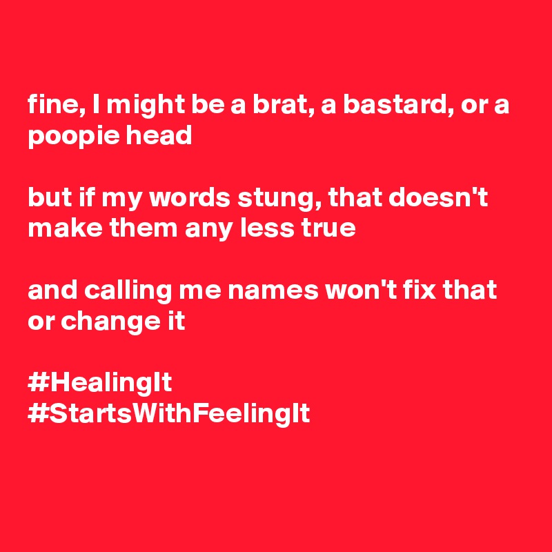 

fine, I might be a brat, a bastard, or a poopie head

but if my words stung, that doesn't make them any less true

and calling me names won't fix that or change it

#HealingIt
#StartsWithFeelingIt


