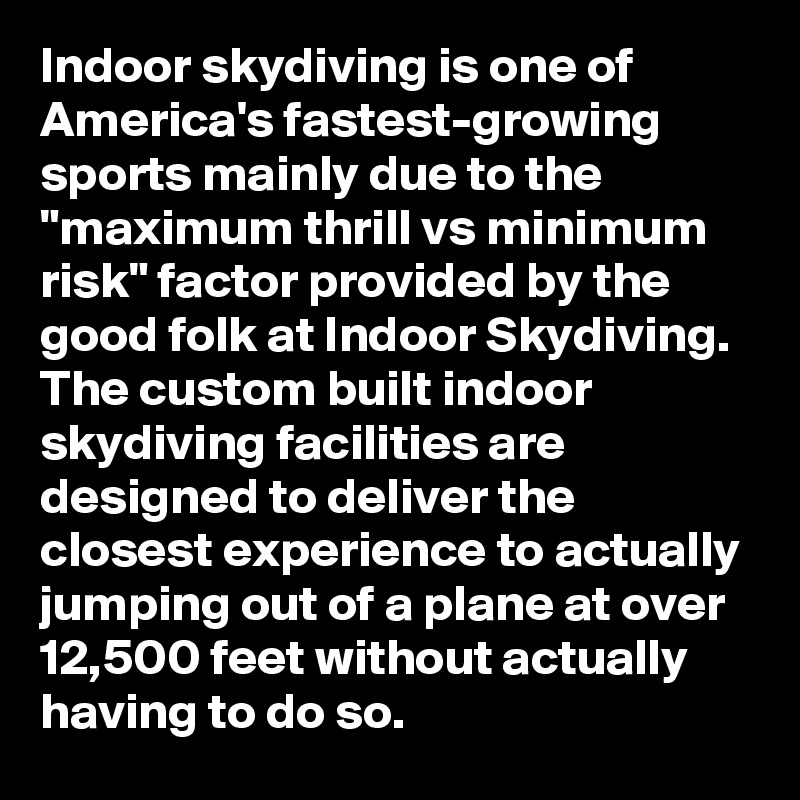 Indoor skydiving is one of America's fastest-growing sports mainly due to the "maximum thrill vs minimum risk" factor provided by the good folk at Indoor Skydiving.
The custom built indoor
skydiving facilities are designed to deliver the closest experience to actually jumping out of a plane at over 12,500 feet without actually having to do so.