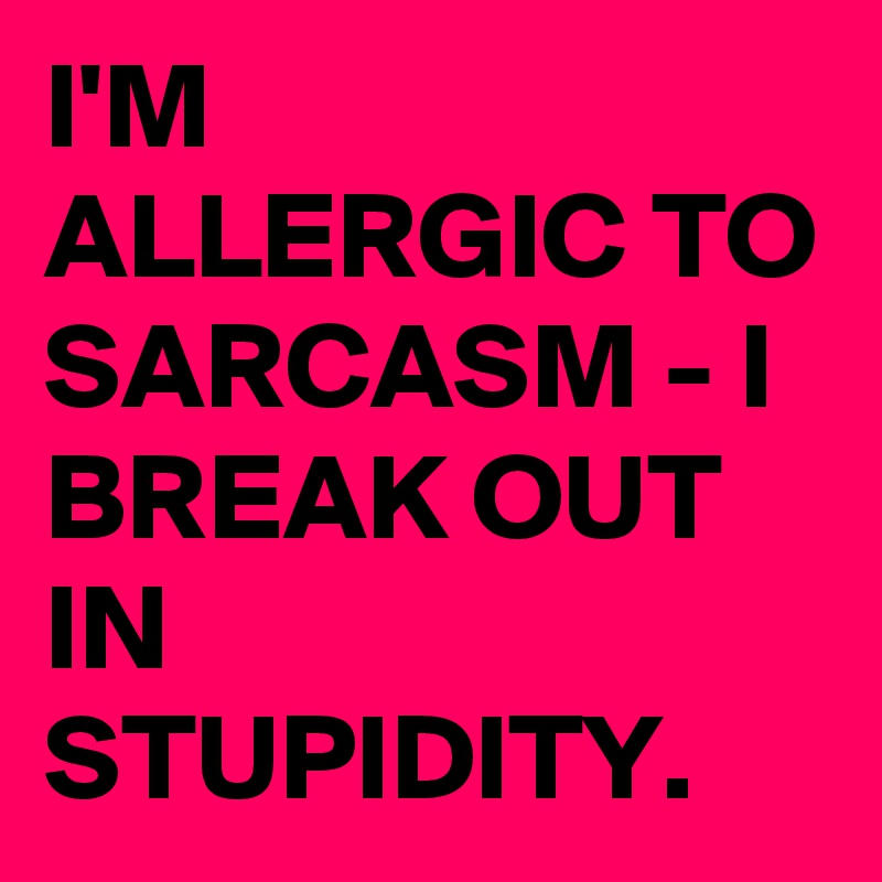 I'M ALLERGIC TO SARCASM - I BREAK OUT IN STUPIDITY.