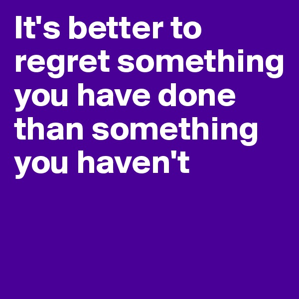 It's better to regret something you have done than something you haven't

