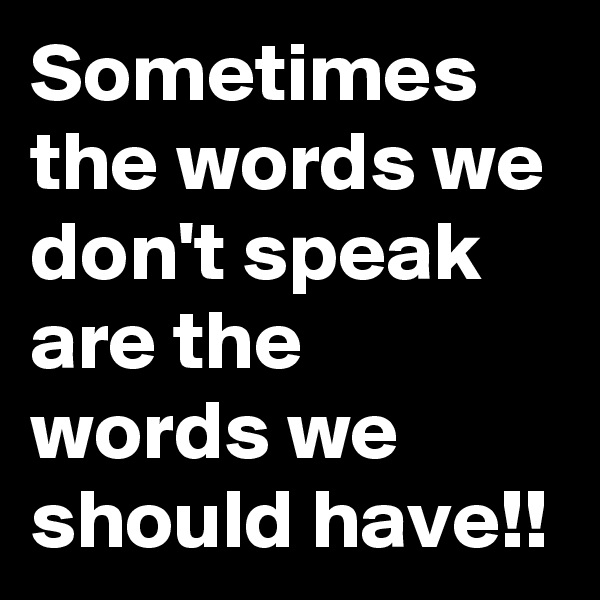 Sometimes the words we don't speak are the words we should have!!