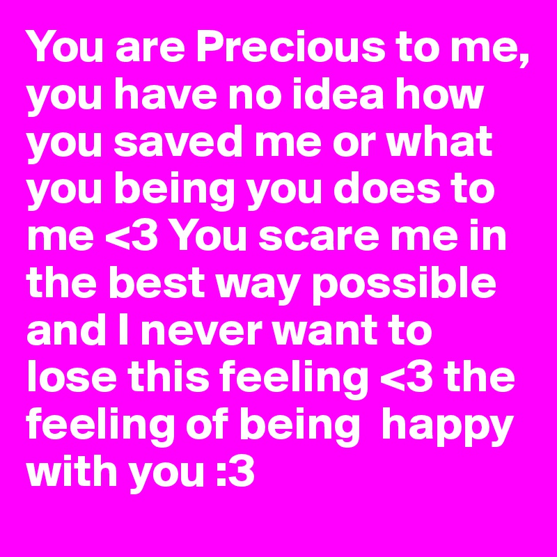 You are Precious to me, you have no idea how you saved me or what you being you does to me <3 You scare me in the best way possible and I never want to lose this feeling <3 the feeling of being  happy with you :3 