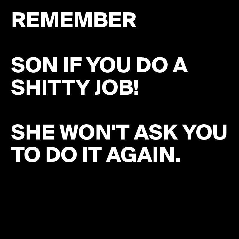 REMEMBER

SON IF YOU DO A SHITTY JOB!

SHE WON'T ASK YOU TO DO IT AGAIN.

