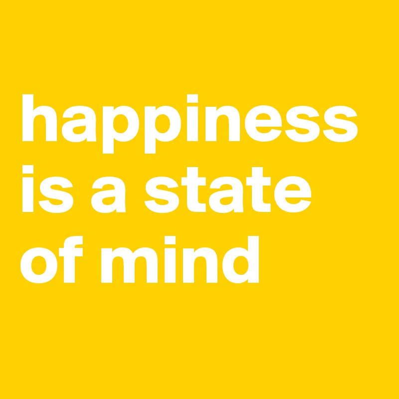 
happiness is a state 
of mind
