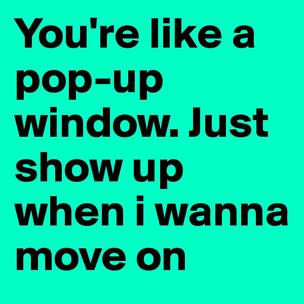 You're like a pop-up window. Just show up when i wanna move on