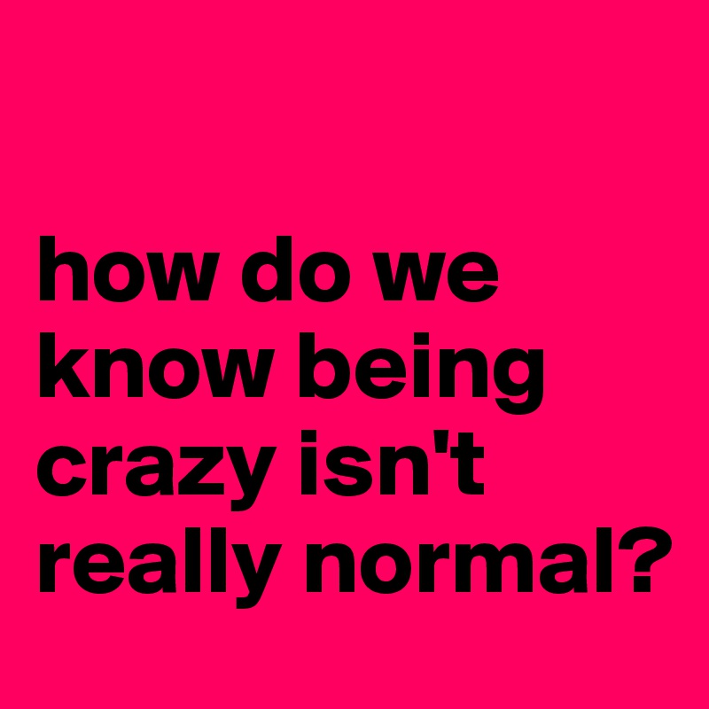 

how do we know being crazy isn't really normal?