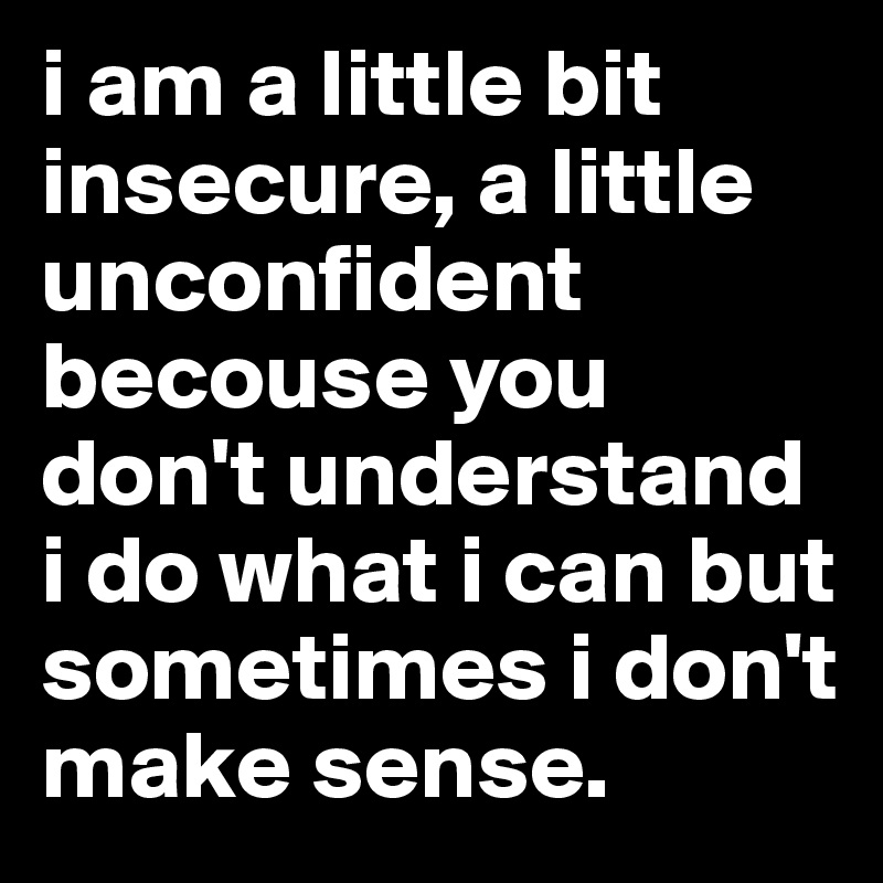 i am a little bit insecure, a little unconfident becouse you don't understand i do what i can but sometimes i don't make sense.