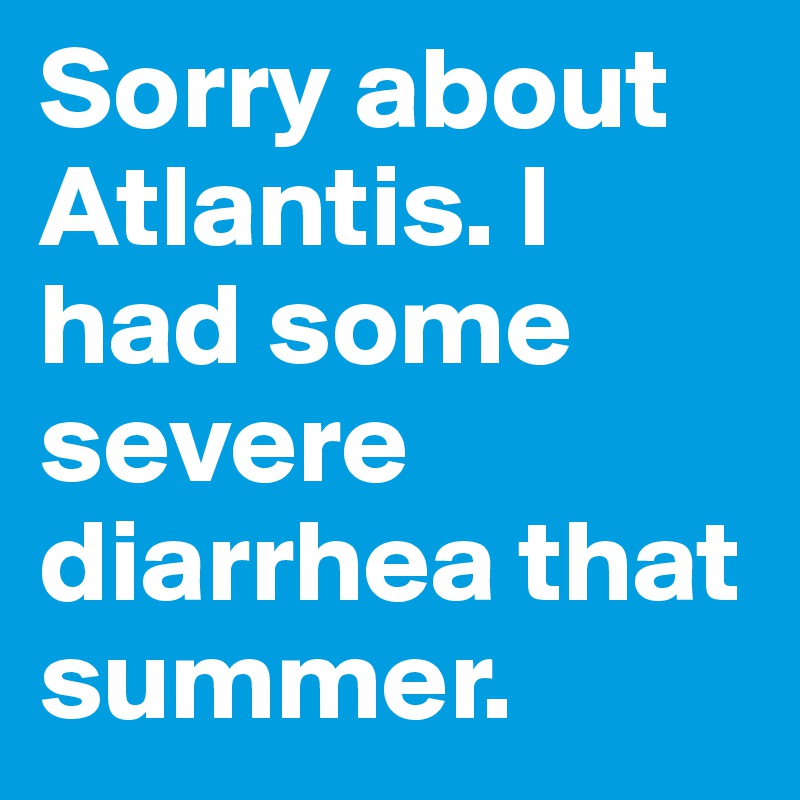 Sorry about Atlantis. I had some severe diarrhea that summer.