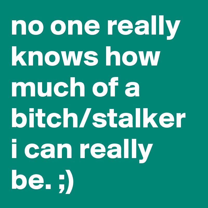 no one really knows how much of a bitch/stalker i can really be. ;)
