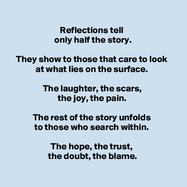 
Reflections tell 
only half the story.

They show to those that care to look 
at what lies on the surface. 

The laughter, the scars, 
the joy, the pain. 

The rest of the story unfolds 
to those who search within. 

The hope, the trust, 
the doubt, the blame.

