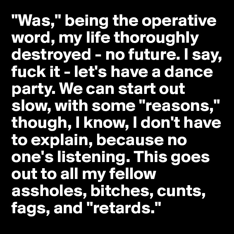 "Was," being the operative word, my life thoroughly destroyed - no future. I say, fuck it - let's have a dance party. We can start out slow, with some "reasons," though, I know, I don't have to explain, because no one's listening. This goes out to all my fellow assholes, bitches, cunts, fags, and "retards."