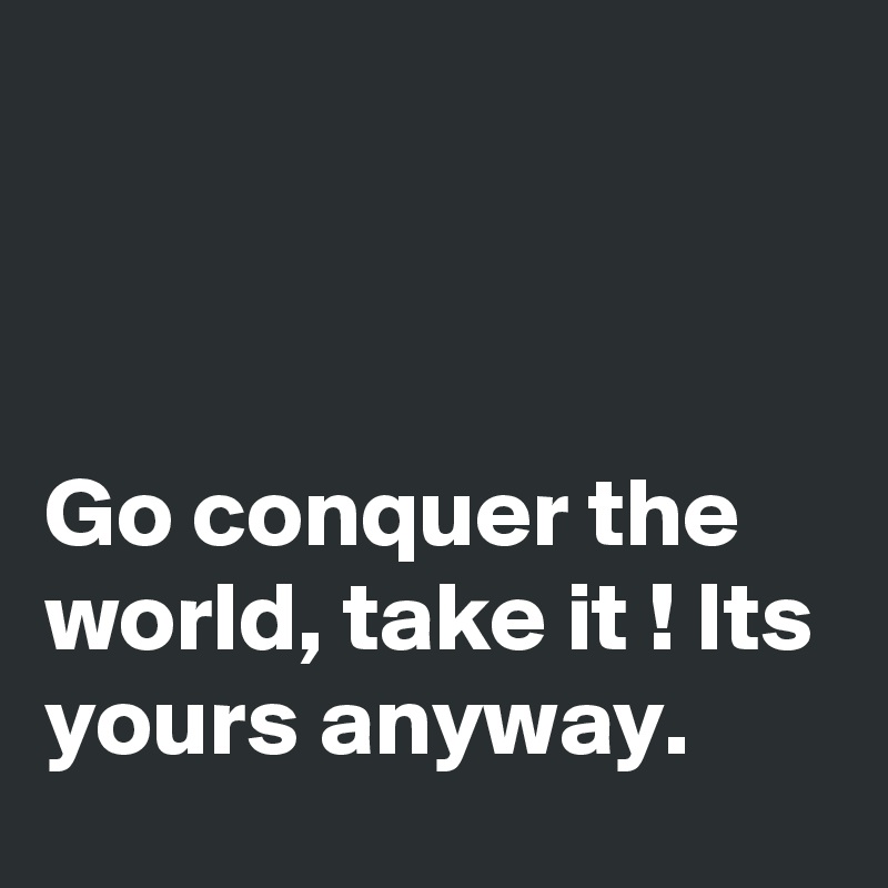 



Go conquer the world, take it ! Its yours anyway.