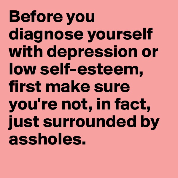 Before you diagnose yourself with depression or low self-esteem, first make sure you're not, in fact, just surrounded by assholes.
