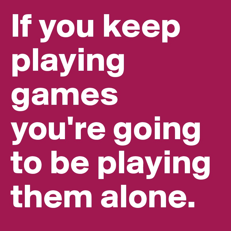 If you keep playing games you're going to be playing them alone.  