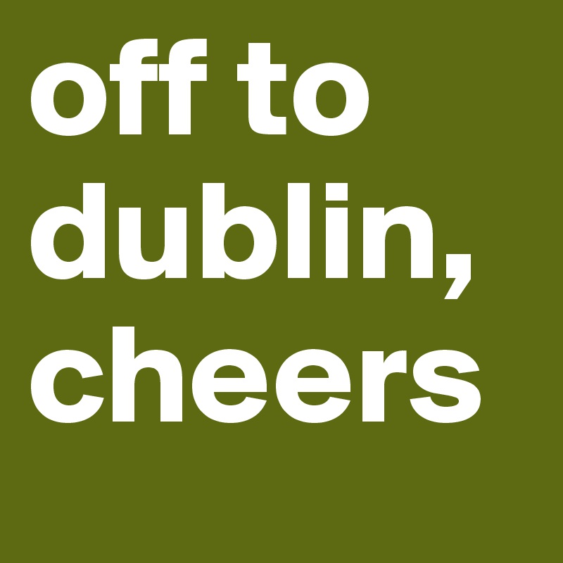 off to dublin, cheers