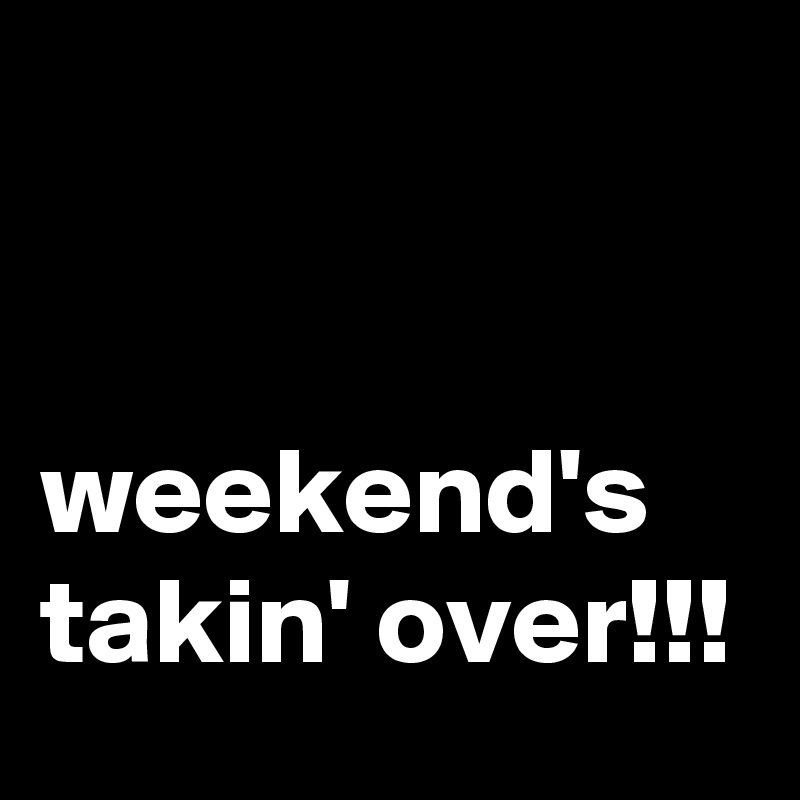 


weekend's takin' over!!!